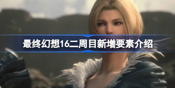 最终幻想16二周目有什么-最终幻想16二周目新增要素说明